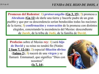 CR 9 de 43                                 VENIDA DEL HIJO DE DIOS, 4

        Promesas del Redentor: 1) protoevangelio (Gn 3, 15); 2) promesa a
                                                                15
           Abraham (Gn 12) de darle una tierra y hacerle padre de un gran
                             12
        pueblo y que por su descendencia serían bendecidas todas las naciones
        de la tierra; 3) confirmación y renovación de la promesa con distintos
             elegidos, concretando la ascendencia del Mesías: descendiente
                  de Jacob, de la tribu de Judá, de la familia de David.

          Profecías sobre el Mesías rey: 1) será hijo
           de David y su reino no tendrá fin (Natán:
         2 Sam 7, 12-16); 2) especial filiación divina
                  12-16
            (Salmo 2); 3) nacerá de una virgen y se
                   2
         llamará Emmanuel, que significa “Dios con
                           nosotros”
                           (Is 7, 14).
                                  14
 