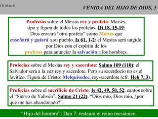 CR 10 de 43
                                          VENIDA DEL HIJO DE DIOS, 5

              Profecías sobre el Mesías rey y profeta: Moisés,
              tipo y figura de todos los profetas. Dt 18, 15-19:
                                                          15-19
                Dios enviará “otro profeta” como Moisés que
       enseñará y guiará a su pueblo. Is 61, 1-2: el Mesías será ungido
                                             1-2
                        por Dios con el espíritu de los
             profetas para anunciar la salvación a los hombres.

      Profecías sobre el Mesías rey y sacerdote: Salmo 109 (110): el
                                                              (110)
      Salvador será a la vez rey y sacerdote. Pero su sacerdocio no es el
      levítico. Figura de Cristo: Melquisedec, rey-sacerdote (cfr. Heb 7, 3).
                                                                          3

      Profecías sobre el sacrificio de Cristo: Is 42, 49, 50, 52: cantos sobre
                                                              52
      el “Siervo de Yahvéh”; Salmo 21 (22). “Dios mío, Dios mío, ¿por
                                        (22)
      qué me has abandonado?”.

              “Hijo del hombre”: Dan 7: restaura el reino mesiánico.
 