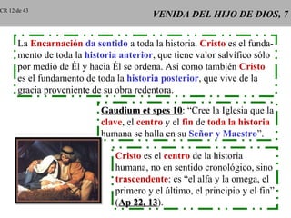 CR 12 de 43
                                         VENIDA DEL HIJO DE DIOS, 7


      La Encarnación da sentido a toda la historia. Cristo es el funda-
      mento de toda la historia anterior, que tiene valor salvífico sólo
      por medio de Él y hacia Él se ordena. Así como también Cristo
      es el fundamento de toda la historia posterior, que vive de la
      gracia proveniente de su obra redentora.

                           Gaudium et spes 10: “Cree la Iglesia que la
                                              10
                           clave, el centro y el fin de toda la historia
                           humana se halla en su Señor y Maestro”.

                               Cristo es el centro de la historia
                               humana, no en sentido cronológico, sino
                               trascendente: es “el alfa y la omega, el
                               primero y el último, el principio y el fin”
                               (Ap 22, 13).
                                       13
 