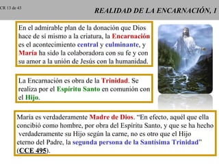 CR 13 de 43
                                   REALIDAD DE LA ENCARNACIÓN, 1

         En el admirable plan de la donación que Dios
         hace de sí mismo a la criatura, la Encarnación
         es el acontecimiento central y culminante, y
         María ha sido la colaboradora con su fe y con
         su amor a la unión de Jesús con la humanidad.

         La Encarnación es obra de la Trinidad. Se
         realiza por el Espíritu Santo en comunión con
         el Hijo.

        María es verdaderamente Madre de Dios. “En efecto, aquél que ella
        concibió como hombre, por obra del Espíritu Santo, y que se ha hecho
         verdaderamente su Hijo según la carne, no es otro que el Hijo
        eterno del Padre, la segunda persona de la Santísima Trinidad”
        (CCE 495).
               495
 