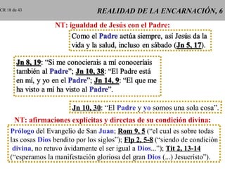 CR 18 de 43                        REALIDAD DE LA ENCARNACIÓN, 6
                    NT: igualdad de Jesús con el Padre:




                          Jn 10, 30: “El Padre y yo somos una sola cosa”.
                                 30
       NT: afirmaciones explícitas y directas de su condición divina:
     Prólogo del Evangelio de San Juan; Rom 9, 5 (“el cual es sobre todas
     las cosas Dios bendito por los siglos”); Flp 2, 5-8 (“siendo de condición
      divina, no retuvo ávidamente el ser igual a Dios...”); Tit 2, 13-14
     (“esperamos la manifestación gloriosa del gran Dios (...) Jesucristo”).
 