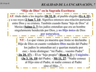 CR 19 de 43
                                      REALIDAD DE LA ENCARNACIÓN, 7
                    “Hijo de Dios” en la Sagrada Escritura:
          AT: título dado a los ángeles (Dt 32, 8), al pueblo elegido (Ex 4, 22),
                                                 8                           22
          y a sus reyes (2 Sam 7, 14). Significa entonces una relación particular
                                   14
             entre Dios y su criatura. También cuando llama “hijo de Dios” al
               Mesías (Salmo 2, 7) los judíos entendían que era un hombre
                                  7
               singularmente bendecido por Dios, y no Hijo único de Dios
                                       por naturaleza.

                   NT: - Lo que vimos ya muestra que Jesús se declaraba
                 Hijo de Dios en cuanto verdadero Dios nacido del Padre:
                      los judíos lo entendían así y querían matarle por
                     eso; - Jesús distingue: “mi Padre... vuestro Padre”
                 (Jn 20, 17); - Él es “hijo propio” (Rom 8, 3) y Unigénito
                         17                                  3
                    (Jn 3, 16. 18) del Padre; - Mt 11, 27: “Nadie conoce
                               18                         27
                       al Hijo sino el Padre, ni nadie conoce al Padre
                                        sino el Hijo...”.
 