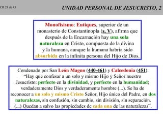 CR 21 de 43                     UNIDAD PERSONAL DE JESUCRISTO, 2


                       Monofisismo: Eutiques, superior de un
                    monasterio de Constantinopla (s. V), afirma que
                                                     V
                       después de la Encarnación hay una sola
                     naturaleza en Cristo, compuesta de la divina
                      y la humana, aunque la humana habría sido
                   absorbida en la infinita persona del Hijo de Dios.

           Condenado por San León Magno (440-461) y Calcedonia (451):
                                               440-461                  451
               “Hay que confesar a un solo y mismo Hijo y Señor nuestro
          Jesucristo: perfecto en la divinidad, y perfecto en la humanidad;
              verdaderamente Dios y verdaderamente hombre (...). Se ha de
       reconocer a un solo y mismo Cristo Señor, Hijo único del Padre, en dos
         naturalezas, sin confusión, sin cambio, sin división, sin separación.
         (...) Quedan a salvo las propiedades de cada una de las naturalezas”.
 