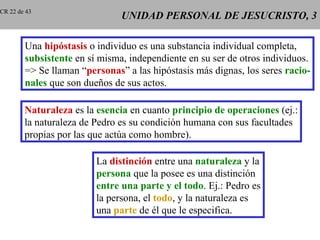 CR 22 de 43
                               UNIDAD PERSONAL DE JESUCRISTO, 3

        Una hipóstasis o individuo es una substancia individual completa,
        subsistente en sí misma, independiente en su ser de otros individuos.
        => Se llaman “personas” a las hipóstasis más dignas, los seres racio-
        nales que son dueños de sus actos.

        Naturaleza es la esencia en cuanto principio de operaciones (ej.:
        la naturaleza de Pedro es su condición humana con sus facultades
        propias por las que actúa como hombre).

                         La distinción entre una naturaleza y la
                         persona que la posee es una distinción
                         entre una parte y el todo. Ej.: Pedro es
                         la persona, el todo, y la naturaleza es
                         una parte de él que le especifica.
 