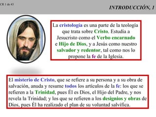 CR 1 de 43
                                                       INTRODUCCIÓN, 1


                           La cristología es una parte de la teología
                               que trata sobre Cristo. Estudia a
                             Jesucristo como el Verbo encarnado
                            e Hijo de Dios, y a Jesús como nuestro
                             salvador y redentor, tal como nos lo
                                  propone la fe de la Iglesia.



      El misterio de Cristo, que se refiere a su persona y a su obra de
      salvación, anuda y resume todos los artículos de la fe: los que se
      refieren a la Trinidad, pues Él es Dios, el Hijo del Padre, y nos
      revela la Trinidad; y los que se refieren a los designios y obras de
      Dios, pues Él ha realizado el plan de su voluntad salvífica.
 