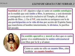 CR 28 de 43
                                       LLENO DE GRACIA Y DE VERDAD, 2

              Santidad en el AT: alguien o algo es santo en sentido ontológico
              en la medida que está unido a Dios, le pertenece, y está destinado
              o consagrado a su servicio exclusivo (el Templo, el sábado, el
              pueblo de Dios...). En el NT, esta noción se enriquece con la de
              una participación en la vida divina por acción del Espíritu Santo
              que transforma al hombre interiormente, lo diviniza, lo purifica
              del pecado.


                           En sentido operativo y moral se dice que es santo
                           quien vive establemente la unión sobrenatural
                           con Dios por la fe y el amor.

                              Cristo es santo no sólo en cuanto Dios, sino
                              también en cuanto hombre.
 