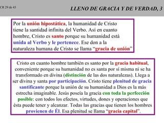 CR 29 de 43
                                    LLENO DE GRACIA Y DE VERDAD, 3

         Por la unión hipostática, la humanidad de Cristo
         tiene la santidad infinita del Verbo. Así en cuanto
         hombre, Cristo es santo porque su humanidad está
         unida al Verbo y le pertenece. Ese don a la
         naturaleza humana de Cristo se llama “gracia de unión”

           Cristo en cuanto hombre también es santo por la gracia habitual,
         conveniente porque su humanidad no es santa por sí misma ni se ha
          transformado en divina (distinción de las dos naturalezas). Llega a
        ser divina y santa por participación. Cristo tiene plenitud de gracia
            santificante porque la unión de su humanidad a Dios es la más
          estrecha imaginable. Jesús poseía la gracia con toda la perfección
           posible: con todos los efectos, virtudes, dones y operaciones que
        ésta puede tener y alcanzar. Todas las gracias que tienen los hombres
                provienen de Él. Esa plenitud se llama “gracia capital”.
 