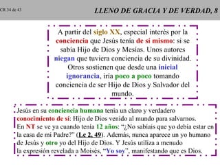 CR 34 de 43                        LLENO DE GRACIA Y DE VERDAD, 8

                      A partir del siglo XX, especial interés por la
                     conciencia que Jesús tenía de sí mismo: si se
                       sabía Hijo de Dios y Mesías. Unos autores
                     niegan que tuviera conciencia de su divinidad.
                          Otros sostienen que desde una inicial
                         ignorancia, iría poco a poco tomando
                     conciencia de ser Hijo de Dios y Salvador del
                                         mundo.

        Jesús en su conciencia humana tenía un claro y verdadero
        conocimiento de sí: Hijo de Dios venido al mundo para salvarnos.
        En NT se ve ya cuando tenía 12 años: “¿No sabíais que yo debía estar en
        la casa de mi Padre?” (Lc 2, 49). Además, nunca aparece un yo humano
                                     49
        de Jesús y otro yo del Hijo de Dios. Y Jesús utiliza a menudo
        la expresión revelada a Moisés, “Yo soy”, manifestando que es Dios.
 