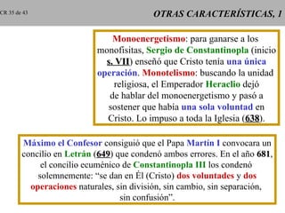 CR 35 de 43                                OTRAS CARACTERÍSTICAS, 1

                                Monoenergetismo: para ganarse a los
                            monofisitas, Sergio de Constantinopla (inicio
                              s. VII) enseñó que Cristo tenía una única
                                 VII
                            operación. Monotelismo: buscando la unidad
                                religiosa, el Emperador Heraclio dejó
                               de hablar del monoenergetismo y pasó a
                              sostener que había una sola voluntad en
                              Cristo. Lo impuso a toda la Iglesia (638).
                                                                   638

        Máximo el Confesor consiguió que el Papa Martín I convocara un
        concilio en Letrán (649) que condenó ambos errores. En el año 681,
                             649                                         681
             el concilio ecuménico de Constantinopla III los condenó
            solemnemente: “se dan en Él (Cristo) dos voluntades y dos
          operaciones naturales, sin división, sin cambio, sin separación,
                                  sin confusión”.
 