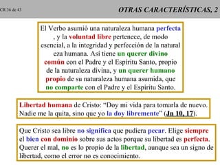 CR 36 de 43                                 OTRAS CARACTERÍSTICAS, 2

                El Verbo asumió una naturaleza humana perfecta
                    , y la voluntad libre pertenece, de modo
                esencial, a la integridad y perfección de la natural
                    eza humana. Así tiene un querer divino
                 común con el Padre y el Espíritu Santo, propio
                  de la naturaleza divina, y un querer humano
                  propio de su naturaleza humana asumida, que
                  no comparte con el Padre y el Espíritu Santo.

         Libertad humana de Cristo: “Doy mi vida para tomarla de nuevo.
         Nadie me la quita, sino que yo la doy libremente” (Jn 10, 17).
                                                                   17

         Que Cristo sea libre no significa que pudiera pecar. Elige siempre
         el bien con dominio sobre sus actos porque su libertad es perfecta.
         Querer el mal, no es lo propio de la libertad, aunque sea un signo de
         libertad, como el error no es conocimiento.
 