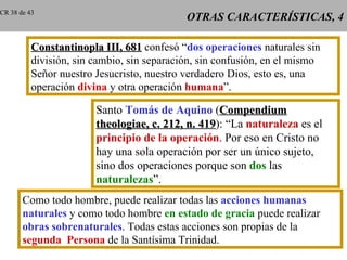 CR 38 de 43
                                            OTRAS CARACTERÍSTICAS, 4

          Constantinopla III, 681 confesó “dos operaciones naturales sin
          división, sin cambio, sin separación, sin confusión, en el mismo
          Señor nuestro Jesucristo, nuestro verdadero Dios, esto es, una
          operación divina y otra operación humana”.

                        Santo Tomás de Aquino (Compendium
                        theologiae, c. 212, n. 419): “La naturaleza es el
                                               419
                        principio de la operación. Por eso en Cristo no
                        hay una sola operación por ser un único sujeto,
                        sino dos operaciones porque son dos las
                        naturalezas”.
       Como todo hombre, puede realizar todas las acciones humanas
       naturales y como todo hombre en estado de gracia puede realizar
       obras sobrenaturales. Todas estas acciones son propias de la
       segunda Persona de la Santísima Trinidad.
 