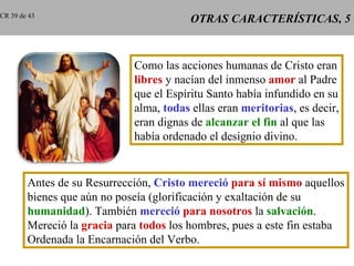 CR 39 de 43
                                         OTRAS CARACTERÍSTICAS, 5


                             Como las acciones humanas de Cristo eran
                             libres y nacían del inmenso amor al Padre
                             que el Espíritu Santo había infundido en su
                             alma, todas ellas eran meritorias, es decir,
                             eran dignas de alcanzar el fin al que las
                             había ordenado el designio divino.


        Antes de su Resurrección, Cristo mereció para sí mismo aquellos
        bienes que aún no poseía (glorificación y exaltación de su
        humanidad). También mereció para nosotros la salvación.
        Mereció la gracia para todos los hombres, pues a este fin estaba
        Ordenada la Encarnación del Verbo.
 