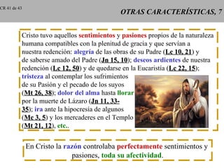 CR 41 de 43
                                             OTRAS CARACTERÍSTICAS, 7


          Cristo tuvo aquellos sentimientos y pasiones propios de la naturaleza
          humana compatibles con la plenitud de gracia y que servían a
          nuestra redención: alegría de las obras de su Padre (Lc 10, 21) y
                                                                      21
          de saberse amado del Padre (Jn 15, 10); deseos ardientes de nuestra
                                               10
          redención (Lc 12, 50) y de quedarse en la Eucaristía (Lc 22, 15);
                              50                                       15
          tristeza al contemplar los sufrimientos
          de su Pasión y el pecado de los suyos
          (Mt 26, 38); dolor del alma hasta llorar
                   38
          por la muerte de Lázaro (Jn 11, 33-
          35); ira ante la hipocresía de algunos
          35
          (Mc 3, 5) y los mercaderes en el Templo
                  5
          (Mt 21, 12), etc..
                   12


              En Cristo la razón controlaba perfectamente sentimientos y
                             pasiones, toda su afectividad.
 