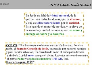 CR 42 de 43
                                            OTRAS CARACTERÍSTICAS, 8


                       En Jesús no faltó la virtud natural, de la
                       que derivan todas las demás, que es el amor,
                       y que es sobrenaturalizado por la caridad.
                       Éste ha sido el motor de su vida, y la clave de
                       la armonía y unidad de todo su ser: su amor y
                       entrega al Padre y a nosotros.


       CCE 478: “Nos ha amado a todos con un corazón humano. Por esta
              478
       razón, el Sagrado Corazón de Jesús, traspasado por nuestros pecados
       y para nuestra salvación, ‘es considerado como el principal indicador
        y símbolo (...) del amor con que el divino Redentor ama continuamente
        al eterno Padre y a todos los hombres’ (Pío XII, Enc.
       Haurietis aquas, 1956)”.
                           1956
 