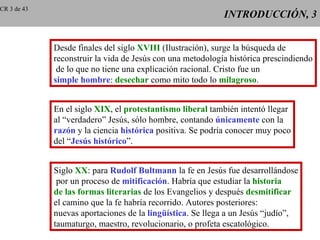 CR 3 de 43
                                                            INTRODUCCIÓN, 3


             Desde finales del siglo XVIII (Ilustración), surge la búsqueda de
             reconstruir la vida de Jesús con una metodología histórica prescindiendo
              de lo que no tiene una explicación racional. Cristo fue un
             simple hombre: desechar como mito todo lo milagroso.


             En el siglo XIX, el protestantismo liberal también intentó llegar
             al “verdadero” Jesús, sólo hombre, contando únicamente con la
             razón y la ciencia histórica positiva. Se podría conocer muy poco
             del “Jesús histórico”.


             Siglo XX: para Rudolf Bultmann la fe en Jesús fue desarrollándose
              por un proceso de mitificación. Habría que estudiar la historia
             de las formas literarias de los Evangelios y después desmitificar
             el camino que la fe habría recorrido. Autores posteriores:
             nuevas aportaciones de la lingüística. Se llega a un Jesús “judío”,
             taumaturgo, maestro, revolucionario, o profeta escatológico.
 