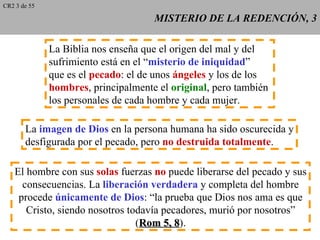 CR2 3 de 55

                                     MISTERIO DE LA REDENCIÓN, 3

              La Biblia nos enseña que el origen del mal y del
              sufrimiento está en el “misterio de iniquidad”
              que es el pecado: el de unos ángeles y los de los
              hombres, principalmente el original, pero también
              los personales de cada hombre y cada mujer.

       La imagen de Dios en la persona humana ha sido oscurecida y
       desfigurada por el pecado, pero no destruida totalmente.

   El hombre con sus solas fuerzas no puede liberarse del pecado y sus
     consecuencias. La liberación verdadera y completa del hombre
    procede únicamente de Dios: “la prueba que Dios nos ama es que
      Cristo, siendo nosotros todavía pecadores, murió por nosotros”
                                (Rom 5, 8).
                                         8
 