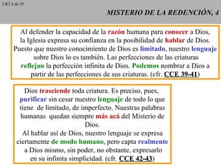 CR2 4 de 55

                                     MISTERIO DE LA REDENCIÓN, 4

       Al defender la capacidad de la razón humana para conocer a Dios,
       la Iglesia expresa su confianza en la posibilidad de hablar de Dios.
     Puesto que nuestro conocimiento de Dios es limitado, nuestro lenguaje
            sobre Dios lo es también. Las perfecciones de las criaturas
       reflejan la perfección infinita de Dios. Podemos nombrar a Dios a
           partir de las perfecciones de sus criaturas. (cfr. CCE 39-41)
                                                                  39-41

          Dios trasciende toda criatura. Es preciso, pues,
        purificar sin cesar nuestro lenguaje de todo lo que
        tiene de limitado, de imperfecto. Nuestras palabras
        humanas quedan siempre más acá del Misterio de
                                Dios.
         Al hablar así de Dios, nuestro lenguaje se expresa
       ciertamente de modo humano, pero capta realmente
          a Dios mismo, sin poder, no obstante, expresarlo
            en su infinita simplicidad. (cfr. CCE 42-43)
                                                  42-43
 