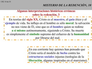 CR2 10 de 55

                                  MISTERIO DE LA REDENCIÓN, 10
               Algunas interpretaciones históricas erróneas
                          sobre la redención, 3
       En teorías del siglo XX, Cristo es el maestro, el guía ético y el
    ejemplo de vida. Su influjo en el hombre es sólo moral: la salvación
         no nos viene de Él, sino que es el hombre quien se redime
          a sí mismo autónomamente, siguiendo a Cristo. Su muerte
     es simplemente el símbolo supremo del esfuerzo de la humanidad
                             por librarse del mal.


                       En esa corriente hay quienes han pensado que
                       Cristo sería el modelo de lucha contra las
                       estructuras sociales injustas (teologías de la
                       liberación, algunas inspiradas en el marxismo).
 