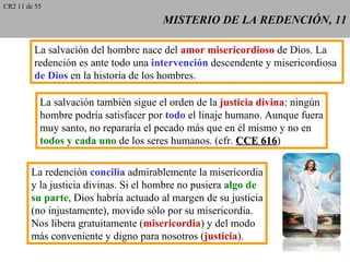 CR2 11 de 55

                                       MISTERIO DE LA REDENCIÓN, 11

         La salvación del hombre nace del amor misericordioso de Dios. La
         redención es ante todo una intervención descendente y misericordiosa
         de Dios en la historia de los hombres.

           La salvación también sigue el orden de la justicia divina: ningún
           hombre podría satisfacer por todo el linaje humano. Aunque fuera
           muy santo, no repararía el pecado más que en él mismo y no en
           todos y cada uno de los seres humanos. (cfr. CCE 616)
                                                               616

        La redención concilia admirablemente la misericordia
        y la justicia divinas. Si el hombre no pusiera algo de
        su parte, Dios habría actuado al margen de su justicia
        (no injustamente), movido sólo por su misericordia.
        Nos libera gratuitamente (misericordia) y del modo
        más conveniente y digno para nosotros (justicia).
 