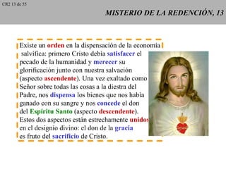 CR2 13 de 55

                                     MISTERIO DE LA REDENCIÓN, 13



        Existe un orden en la dispensación de la economía
         salvífica: primero Cristo debía satisfacer el
        pecado de la humanidad y merecer su
        glorificación junto con nuestra salvación
        (aspecto ascendente). Una vez exaltado como
        Señor sobre todas las cosas a la diestra del
        Padre, nos dispensa los bienes que nos había
        ganado con su sangre y nos concede el don
        del Espíritu Santo (aspecto descendente).
        Estos dos aspectos están estrechamente unidos
        en el designio divino: el don de la gracia
        es fruto del sacrificio de Cristo.
 