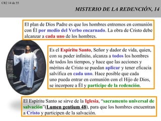 CR2 14 de 55

                                         MISTERIO DE LA REDENCIÓN, 14

               El plan de Dios Padre es que los hombres entremos en comunión
               con Él por medio del Verbo encarnado. La obra de Cristo debe
               alcanzar a cada uno de los hombres.

                            Es el Espíritu Santo, Señor y dador de vida, quien,
                            con su poder infinito, alcanza a todos los hombres
                            de todos los tiempos, y hace que las acciones y
                            méritos de Cristo se puedan aplicar y tener eficacia
                            salvífica en cada uno. Hace posible que cada
                            uno pueda entrar en comunión con el Hijo de Dios,
                            se incorpore a Él y participe de la redención.


               El Espíritu Santo se sirve de la Iglesia, “sacramento universal de
               salvación”(Lumen gentium 48), para que los hombres encuentran
                                              48
               a Cristo y participen de la salvación.
 