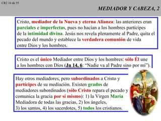 CR2 16 de 55
                                                   MEDIADOR Y CABEZA, 2

          Cristo, mediador de la Nueva y eterna Alianza: las anteriores eran
          parciales e imperfectas, pues no hacían a los hombres partícipes
          de la intimidad divina. Jesús nos revela plenamente al Padre, quita el
          pecado del mundo y establece la verdadera comunión de vida
          entre Dios y los hombres.

          Cristo es el único Mediador entre Dios y los hombres: sólo Él une
          a los hombres con Dios (Jn 14, 6: “Nadie va al Padre sino por mí”).
                                         6

         Hay otros mediadores, pero subordinados a Cristo y
         partícipes de su mediación. Existen grados de
         mediadores subordinados (sólo Cristo repara el pecado y
         comunica la gracia por sí mismo): 1) la Virgen María
         Mediadora de todas las gracias, 2) los ángeles,
         3) los santos, 4) los sacerdotes, 5) todos los cristianos.
 