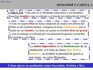 CR2 17 de 55
                                                  MEDIADOR Y CABEZA, 3

        1 Tim 2, 5-6: “Uno solo es el Mediador entre Dios y los hombres:
                  5-6
        Jesucristo hombre, que se entregó a sí mismo en redención de todos”.

          Cristo en cuanto Dios no tiene condición de medio (no difiere del
          Padre ni del Espíritu Santo). Tampoco la tiene simplemente por el
          hecho de ser hombre. La tiene en cuanto es hombre lleno de gracia
          y con su entrega (vivificada por esa plenitud de gracia) reconcilia
          los hombres con Dios.


                           La unión hipostática es el fundamento de su
                           mediación: si Cristo no fuera Dios hecho
                           hombre, no tendría la plenitud de gracia y,
                           por tanto, no sería Mediador.

        Cristo ejerce su mediación como Sacerdote, Profeta y Rey.
 