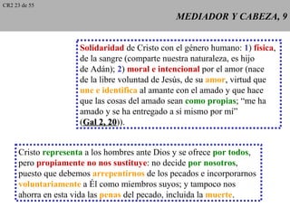 CR2 23 de 55

                                               MEDIADOR Y CABEZA, 9


                     Solidaridad de Cristo con el género humano: 1) física,
                     de la sangre (comparte nuestra naturaleza, es hijo
                     de Adán); 2) moral e intencional por el amor (nace
                     de la libre voluntad de Jesús, de su amor, virtud que
                     une e identifica al amante con el amado y que hace
                     que las cosas del amado sean como propias; “me ha
                     amado y se ha entregado a sí mismo por mí”
                     (Gal 2, 20)).
                              20


     Cristo representa a los hombres ante Dios y se ofrece por todos,
     pero propiamente no nos sustituye: no decide por nosotros,
     puesto que debemos arrepentirnos de los pecados e incorporarnos
     voluntariamente a Él como miembros suyos; y tampoco nos
     ahorra en esta vida las penas del pecado, incluida la muerte.
 