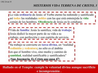 CR2 26 de 55

                             MISTERIOS VIDA TERRENA DE CRISTO, 3

         La vida ordinaria de Jesús: el Verbo eterno ha redimido y santificado
         así todas las realidades nobles con las que está entretejida la vida
         común de los hombres. Obediencia de Jesús en lo cotidiano.

          Vida de familia: Jesús la santifica; vida de trabajo:
          Jesús dedicó la mayor parte de su vida a su
          trabajo, con perfección y con espíritu de servicio.

          Su trabajo se convierte en tarea divina, en “realidad
          redimida y redentora; no sólo es el ámbito
          en que el hombre vive, sino medio y camino de
          santidad, realidad santificable y santificadora”
          (San Josemaría, Es Cristo que pasa 47). 47

 Hallado en el Templo: cumple la voluntad divina aunque sacrificio
                        e incomprensión..
 
