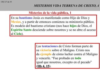 CR2 27 de 55

                           MISTERIOS VIDA TERRENA DE CRISTO, 4

                        Misterios de la vida pública, 1
           En su bautismo Jesús es manifestado como Hijo de Dios y
           Mesías, y a partir de entonces comienza su ministerio público.
           Es modelo del bautismo cristiano (nos hace hijos de Dios, el
           Espíritu Santo desciende sobre nosotros y se no abre el acceso
           al Cielo).


                             Las tentaciones de Cristo forman parte de
                             su victoria sobre el Maligno. Cristo nos
                             da ejemplo de cómo luchar contra el Maligno
                             y vencerle. “Fue probado en todo
                             igual que nosotros, excepto en el pecado”
                             (Hb 4, 15).
                                     15
 