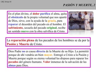 CR2 30 de 55
                                                       PASIÓN Y MUERTE, 2

        En el plan divino, el dolor purifica el alma, quita
        el obstáculo de la propia voluntad que nos apartó
        de Dios, sirve, con la ayuda de la gracia, para
        reparar el desorden del pecado en el hombre. El
        sufrimiento, secuela del pecado original, recibe
        un sentido nuevo con la obra salvífica de Cristo.


      La reparación plena de los pecados de los hombres se da por la
      Pasión y Muerte de Cristo.

        Dios Padre no es causa directa de la Muerte de su Hijo. La permitió
        porque de ahí vendría un bien mayor. Entregó a Cristo a la Pasión y
        Muerte porque según su eterna voluntad las dispuso para reparar los
        pecados del género humano. Valor inmenso de la salvación de las
        almas para Dios.
 