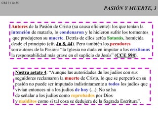 CR2 31 de 55
                                                      PASIÓN Y MUERTE, 3


      Autores de la Pasión de Cristo (su causa eficiente): los que tenían la
      intención de matarlo, lo condenaron y le hicieron sufrir los tormentos
       que produjeron su muerte. Detrás de ellos actúa Satanás, homicida
      desde el principio (cfr. Jn 8, 44). Pero también los pecadores
                                     44
      son autores de la Pasión: “la Iglesia no duda en imputar a los cristianos
      la responsabilidad más grave en el suplicio de Jesús” (CCE 598).
                                                                    598


         Nostra aetate 4: “Aunque las autoridades de los judíos con sus
                         4
         seguidores reclamaron la muerte de Cristo, lo que se perpetró en su
         pasión no puede ser imputado indistintamente a todos los judíos que
         vivían entonces ni a los judíos de hoy (...). No se ha
         de señalar a los judíos como reprobados por Dios
         y malditos como si tal cosa se dedujera de la Sagrada Escritura”.
 