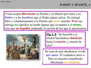 CR2 32 de 55
                                                 PASIÓN Y MUERTE, 4


    Cristo aceptó libremente su Pasión y su Muerte por amor a su
    Padre y a los hombres que el Padre quiere salvar. Se entregó
    libre y voluntariamente a la Pasión, por amor nuestro. Pero esa
    entrega no significa en modo alguno que se matara a sí mismo,
    sino que no impidió, pudiendo, la acción de los que le ajusticiaron.
                                      Flp 2, 8: “Se humilló a sí
                                             8
                                      mismo haciéndose obediente
                                      hasta la muerte, y muerte de
                                      cruz”.

                                     Se trata de una obediencia vivida
                                      por amor. El verdadero amor a
                                       Dios se muestra cumpliendo
                                          libremente su voluntad.
 