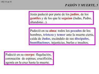 CR2 33 de 55
                                                 PASIÓN Y MUERTE, 5

                       Jesús padeció por parte de los judíos, de los
                       gentiles y de los que le seguían (Judas, Pedro,
                       abandono...).

                       Padeció en su alma: todos los pecados de los
                       hombres, tristeza y temor ante la muerte cierta,
                       caída de Judas, escándalo de sus discípulos,
                       humillaciones, injusticias, burlas e insultos.


     Padeció en su cuerpo: flagelación,
     coronación de espinas, crucifixión,
     agonía en la cruz hasta la muerte.
 