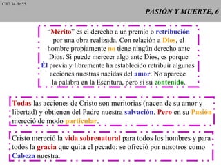 CR2 34 de 55
                                                    PASIÓN Y MUERTE, 6

                 “Mérito” es el derecho a un premio o retribución
                    por una obra realizada. Con relación a Dios, el
                 hombre propiamente no tiene ningún derecho ante
                  Dios. Si puede merecer algo ante Dios, es porque
               Él previa y libremente ha establecido retribuir algunas
                  acciones nuestras nacidas del amor. No aparece
                   la palabra en la Escritura, pero sí su contenido.


    Todas las acciones de Cristo son meritorias (nacen de su amor y
    libertad) y obtienen del Padre nuestra salvación. Pero en su Pasión
    mereció de modo particular.

    Cristo mereció la vida sobrenatural para todos los hombres y para
    todos la gracia que quita el pecado: se ofreció por nosotros como
    Cabeza nuestra.
 