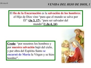 CR 6 de 43
                                          VENIDA DEL HIJO DE DIOS, 1

             El fin de la Encarnación es la salvación de los hombres:
                el Hijo de Dios vino “para que el mundo se salve por
                         Él” (Jn 3, 17), “para ser salvador del
                                    17
                                 mundo”(1 Jn 4, 14).
                                                   14




         Credo: “por nosotros los hombres y
         Credo
         por nuestra salvación bajó del cielo,
         y por obra del Espíritu Santo se
         encarnó de María la Virgen y se hizo
         hombre”.
 
