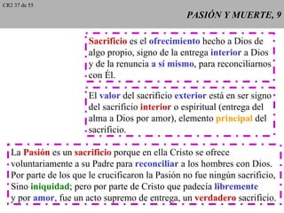 CR2 37 de 55
                                                  PASIÓN Y MUERTE, 9

                        Sacrificio es el ofrecimiento hecho a Dios de
                        algo propio, signo de la entrega interior a Dios
                        y de la renuncia a sí mismo, para reconciliarnos
                        con Él.

                        El valor del sacrificio exterior está en ser signo
                        del sacrificio interior o espiritual (entrega del
                        alma a Dios por amor), elemento principal del
                        sacrificio.

   La Pasión es un sacrificio porque en ella Cristo se ofrece
   voluntariamente a su Padre para reconciliar a los hombres con Dios.
   Por parte de los que le crucificaron la Pasión no fue ningún sacrificio,
   Sino iniquidad; pero por parte de Cristo que padecía libremente
   y por amor, fue un acto supremo de entrega, un verdadero sacrificio.
 