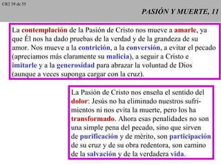 CR2 39 de 55
                                               PASIÓN Y MUERTE, 11

    La contemplación de la Pasión de Cristo nos mueve a amarle, ya
    que Él nos ha dado pruebas de la verdad y de la grandeza de su
    amor. Nos mueve a la contrición, a la conversión, a evitar el pecado
    (apreciamos más claramente su malicia), a seguir a Cristo e
    imitarle y a la generosidad para abrazar la voluntad de Dios
    (aunque a veces suponga cargar con la cruz).

                       La Pasión de Cristo nos enseña el sentido del
                       dolor: Jesús no ha eliminado nuestros sufri-
                       mientos ni nos evita la muerte, pero los ha
                       transformado. Ahora esas penalidades no son
                       una simple pena del pecado, sino que sirven
                       de purificación y de mérito, son participación
                       de su cruz y de su obra redentora, son camino
                       de la salvación y de la verdadera vida.
 