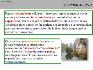 CR2 40 de 55
                                                      GLORIFICACIÓN, 1

     Para el racionalismo sólo son “históricos” aquellos sucesos cuyas
     causas y efectos son intramundanos y comprobables por la
     experiencia. Por eso según la crítica histórica, en la mente de los
      discípulos poco a poco se fue abriendo la creencia de la resurrección,
     que realmente nunca aconteció: fue la fe en Jesús la que creó la
     idea de la resurrección.

    Otros autores, aun aceptando la verdad de
    la Resurrección, la califican como
    acontecimiento “ahistórico” o “metahistórico”
    y no “histórico”. Riesgo de negarla, porque
    en el lenguaje usual, lo que no es histórico no
    se puede decir que haya ocurrido
    verdaderamente.
 