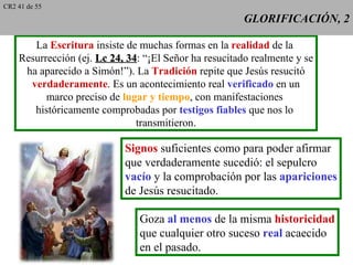 CR2 41 de 55
                                                       GLORIFICACIÓN, 2

       La Escritura insiste de muchas formas en la realidad de la
    Resurrección (ej. Lc 24, 34: “¡El Señor ha resucitado realmente y se
                             34
     ha aparecido a Simón!”). La Tradición repite que Jesús resucitó
      verdaderamente. Es un acontecimiento real verificado en un
          marco preciso de lugar y tiempo, con manifestaciones
       históricamente comprobadas por testigos fiables que nos lo
                               transmitieron.

                            Signos suficientes como para poder afirmar
                            que verdaderamente sucedió: el sepulcro
                            vacío y la comprobación por las apariciones
                            de Jesús resucitado.

                               Goza al menos de la misma historicidad
                               que cualquier otro suceso real acaecido
                               en el pasado.
 