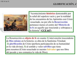 CR2 43 de 55
                                                        GLORIFICACIÓN, 4


                                “Acontecimiento histórico demostrable por
                                la señal del sepulcro vacío y por la realidad
                                de los encuentros de los Apóstoles con Cristo
                                 resucitado, no por ello la Resurrección
                                pertenece menos al centro del Misterio de
                                la fe en aquello que trasciende y sobrepasa a
                                la historia” (CCE 647).
                                                   647


        La Resurrección es objeto de fe en cuanto 1) intervención trascendente
        de Dios mismo en la historia: es obra de la Santísima Trinidad;
         2) glorificación de Cristo (perfecta participación de su humanidad
        en la vida divina); 3) al sentido y valor salvífico que tiene
        para nosotros (Cristo resucitado es nuestro Salvador que nos libra
        del pecado y nos comunica la vida de Dios).
 