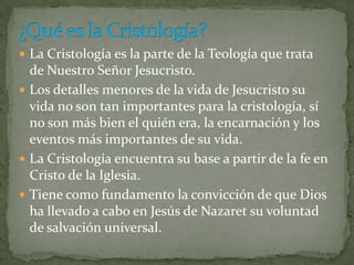  La Cristología es la parte de la Teología que trata

de Nuestro Señor Jesucristo.
 Los detalles menores de la vida de Jesucristo su
vida no son tan importantes para la cristología, sí
no son más bien el quién era, la encarnación y los
eventos más importantes de su vida.
 La Cristología encuentra su base a partir de la fe en
Cristo de la Iglesia.
 Tiene como fundamento la convicción de que Dios
ha llevado a cabo en Jesús de Nazaret su voluntad
de salvación universal.

 