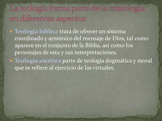  Teología bíblica trata de ofrecer un sistema

coordinado y armónico del mensaje de Dios, tal como
aparece en el conjunto de la Biblia, así como los
personajes de esta y sus interpretaciones.
 Teología ascética parte de teología dogmática y moral
que se refiere al ejercicio de las virtudes.

 