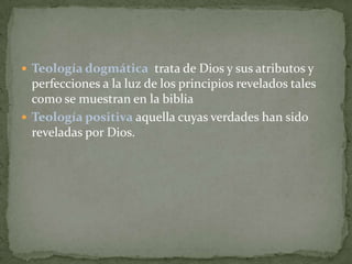  Teología dogmática trata de Dios y sus atributos y

perfecciones a la luz de los principios revelados tales
como se muestran en la biblia
 Teología positiva aquella cuyas verdades han sido
reveladas por Dios.

 