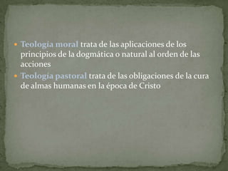  Teología moral trata de las aplicaciones de los

principios de la dogmática o natural al orden de las
acciones
 Teología pastoral trata de las obligaciones de la cura
de almas humanas en la época de Cristo

 