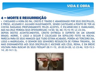 VIDA E OBRA
4 – MORTE E RESSURREIÇÃO
▪ CHEGANDO A HORA DO PAI, CRISTO É TRAÍDO E ABANDONADO POR SEUS DISCÍPULOS,
É PRESO, ACUSADO E JULGADO INJUSTAMENTE, SENDO CASTIGADO A PONTO DE TER AS
COSTAS RASGADAS PROFUNDAMENTE PELOS AÇOITES, É ESCARNECIDO E HUMILHADO,
MAS NA CRUZ PERDOA SEUS OFENSORES(MC-14:50; 56; MC-15:15-19; LC-23:34).
DEPOIS DESTES ACONTECIMENTOS, CRISTO ENTREGA O ESPÍRITO EM UM GRANDE
BRADO, MORRE, E LOGO A SEGUIR É COLOCADO EM SEPULCRO FEITO NA ROCHA.
PARECIA PARA OS SEUS INIMIGOS QUE TUDO ESTAVA ACABADO, PORÉM AO TERCEIRO DIA,
LOGO A MADRUGADA, O SENHOR DOS SENHORES RESSUSCITA DE FORMA TRIUNFAL, DÁ
MAIS ENSINAMENTOS AOS SEUS DISCÍPULOS E ASCENDE AOS CÉUS, REINA, E EM BREVE
VOLTARÁ PARA BUSCAR OS SEUS FIÉIS(MT-28:11-15; JO-20:24-28; LC-23:46; 1CO-15:3-
14; JO-14:1-3).
 