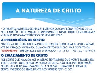 ▪ A PALAVRA NATUREZA SIGNIFICA: ESSÊNCIA OU CONTEÚDO PRÓPRIO DE UM
SER, CARATÉR, FEITIO MORAL, TEMPERAMENTO. NESTE TÓPICO ESTUDAREMOS
ALGUMAS DAS CARACTERÍSTICAS DO SENHOR JESUS.
A PREEXISTÊCIA DE CRISTO
SIGNIFICA QUE JESUS EXISTIA ANTES DE NASCER COMO HOMEM, ANTES MESMO
ATÉ DA CRIAÇÃO DO TEMPO. É UM CONCEITO PARALELO, MAS DISTINTO DA
“ETERNIDADE”,EMBORA ELE SEJA ETERNO(JO- 1:3 ; 3:13 ; 17:5 ; CL – 1:16-17).
O ESVAZIAMENTO DE CRISTO
“DE SORTE QUE HAJA EM VÓS O MESMO SENTIMENTO QUE HOUVE TAMBÉM EM
CRISTO JESUS, QUE, SENDO EM FORMA DE DEUS, NÃO TEVE POR USURPAÇÃO
SER IGUAL A DEUS,MAS ESVAZIOU-SE A SI MESMO, TOMANDO A FORMA DE
SERVO, FAZENDO-SE SEMELHANTE AOS HOMENS”(FP – 2:5-7).
A NATUREZA DE CRISTO
 
