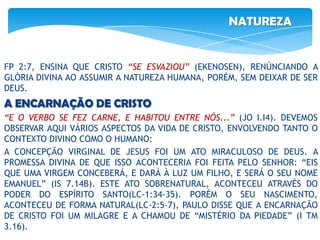 NATUREZA
FP 2:7, ENSINA QUE CRISTO “SE ESVAZIOU” (EKENOSEN), RENÚNCIANDO A
GLÓRIA DIVINA AO ASSUMIR A NATUREZA HUMANA, PORÉM, SEM DEIXAR DE SER
DEUS.
A ENCARNAÇÃO DE CRISTO
“E O VERBO SE FEZ CARNE, E HABITOU ENTRE NÓS...” (JO I.I4). DEVEMOS
OBSERVAR AQUI VÁRIOS ASPECTOS DA VIDA DE CRISTO, ENVOLVENDO TANTO O
CONTEXTO DIVINO COMO O HUMANO:
A CONCEPÇÃO VIRGINAL DE JESUS FOI UM ATO MIRACULOSO DE DEUS. A
PROMESSA DIVINA DE QUE ISSO ACONTECERIA FOI FEITA PELO SENHOR: “EIS
QUE UMA VIRGEM CONCEBERÁ, E DARÁ À LUZ UM FILHO, E SERÁ O SEU NOME
EMANUEL” (IS 7.14B). ESTE ATO SOBRENATURAL, ACONTECEU ATRAVÉS DO
PODER DO ESPÍRITO SANTO(LC-1:34-35). PORÉM O SEU NASCIMENTO,
ACONTECEU DE FORMA NATURAL(LC-2:5-7), PAULO DISSE QUE A ENCARNAÇÃO
DE CRISTO FOI UM MILAGRE E A CHAMOU DE “MISTÉRIO DA PIEDADE” (I TM
3.16).
 