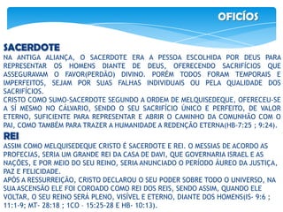 OFICÍOS
SACERDOTE
NA ANTIGA ALIANÇA, O SACERDOTE ERA A PESSOA ESCOLHIDA POR DEUS PARA
REPRESENTAR OS HOMENS DIANTE DE DEUS, OFERECENDO SACRIFÍCIOS QUE
ASSEGURAVAM O FAVOR(PERDÃO) DIVINO. PORÉM TODOS FORAM TEMPORAIS E
IMPERFEITOS, SEJAM POR SUAS FALHAS INDIVIDUAIS OU PELA QUALIDADE DOS
SACRIFÍCIOS.
CRISTO COMO SUMO-SACERDOTE SEGUNDO A ORDEM DE MELQUISEDEQUE, OFERECEU-SE
A SÍ MESMO NO CÁLVARIO, SENDO O SEU SACRIFÍCIO ÚNICO E PERFEITO, DE VALOR
ETERNO, SUFICIENTE PARA REPRESENTAR E ABRIR O CAMINHO DA COMUNHÃO COM O
PAI, COMO TAMBÉM PARA TRAZER A HUMANIDADE A REDENÇÃO ETERNA(HB-7:25 ; 9:24).
REI
ASSIM COMO MELQUISEDEQUE CRISTO É SACERDOTE E REI. O MESSIAS DE ACORDO AS
PROFECIAS, SERIA UM GRANDE REI DA CASA DE DAVI, QUE GOVERNARIA ISRAEL E AS
NAÇÕES, E POR MEIO DO SEU REINO, SERIA ANUNCIADO O PERÍODO ÁUREO DA JUSTIÇA,
PAZ E FELICIDADE.
APÓS A RESSURREIÇÃO, CRISTO DECLAROU O SEU PODER SOBRE TODO O UNIVERSO, NA
SUA ASCENSÃO ELE FOI COROADO COMO REI DOS REIS, SENDO ASSIM, QUANDO ELE
VOLTAR, O SEU REINO SERÁ PLENO, VISÍVEL E ETERNO, DIANTE DOS HOMENS(IS- 9:6 ;
11:1-9; MT- 28:18 ; 1CO – 15:25-28 E HB- 10:13).
 