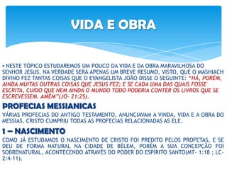 VIDA E OBRA
▪ NESTE TÓPICO ESTUDAREMOS UM POUCO DA VIDA E DA OBRA MARAVILHOSA DO
SENHOR JESUS. NA VERDADE SERÁ APENAS UM BREVE RESUMO, VISTO, QUE O MASHIACH
DIVINO FEZ TANTAS COISAS QUE O EVANGELISTA JOÃO DISSE O SEGUINTE: “HÁ, PORÉM,
AINDA MUITAS OUTRAS COISAS QUE JESUS FEZ; E SE CADA UMA DAS QUAIS FOSSE
ESCRITA, CUIDO QUE NEM AINDA O MUNDO TODO PODERIA CONTER OS LIVROS QUE SE
ESCREVESSEM. AMÉM”(JO- 21:25).
PROFECIAS MESSIANICAS
VÁRIAS PROFECIAS DO ANTIGO TESTAMENTO, ANUNCIAVAM A VINDA, VIDA E A OBRA DO
MESSIAS. CRISTO CUMPRIU TODAS AS PROFECIAS RELACIONADAS AS ELE.
1 – NASCIMENTO
COMO JÁ ESTUDAMOS O NASCIMENTO DE CRISTO FOI PREDITO PELOS PROFETAS, E SE
DEU DE FORMA NATURAL NA CIDADE DE BÉLEM, PORÉM A SUA CONCEPÇÃO FOI
SOBRENATURAL, ACONTECENDO ATRAVÉS DO PODER DO ESPÍRITO SANTO(MT- 1:18 ; LC-
2:4-11).
 